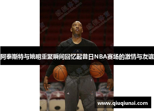 阿泰斯特与姚明重聚瞬间回忆起昔日NBA赛场的激情与友谊