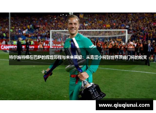 特尔施特根在巴萨的辉煌历程与未来展望：从青涩小将到世界顶级门将的蜕变